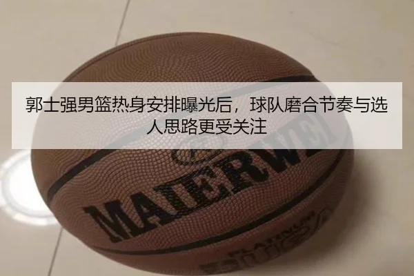 郭士强男篮热身安排曝光后，球队磨合节奏与选人思路更受关注